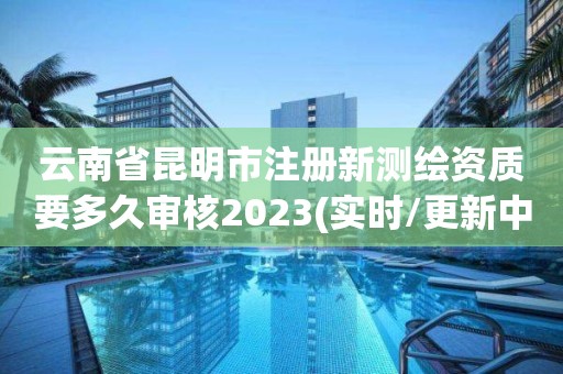 云南省昆明市注冊新測繪資質要多久審核2023(實時/更新中)