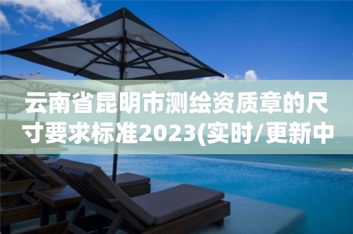 云南省昆明市測繪資質(zhì)章的尺寸要求標準2023(實時/更新中)