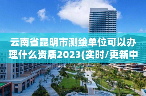 云南省昆明市測繪單位可以辦理什么資質2023(實時/更新中)