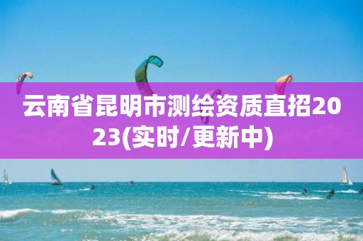 云南省昆明市測繪資質直招2023(實時/更新中)