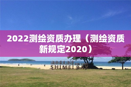 2022測(cè)繪資質(zhì)辦理（測(cè)繪資質(zhì)新規(guī)定2020）