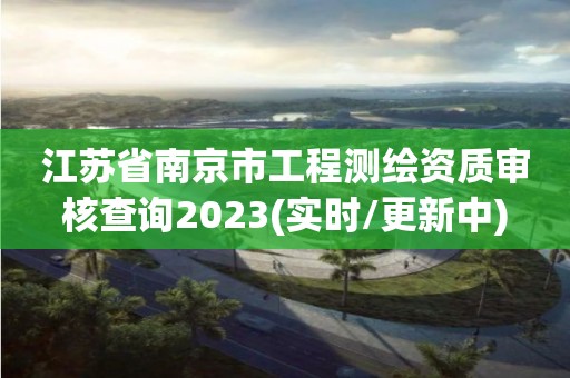 江蘇省南京市工程測繪資質審核查詢2023(實時/更新中)