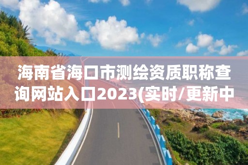 海南省海口市測繪資質職稱查詢網站入口2023(實時/更新中)