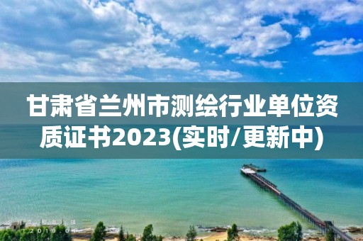 甘肅省蘭州市測繪行業(yè)單位資質(zhì)證書2023(實時/更新中)