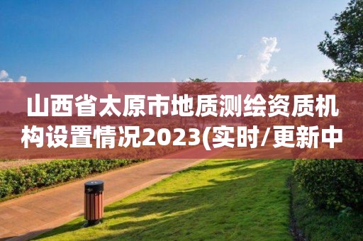 山西省太原市地質(zhì)測(cè)繪資質(zhì)機(jī)構(gòu)設(shè)置情況2023(實(shí)時(shí)/更新中)