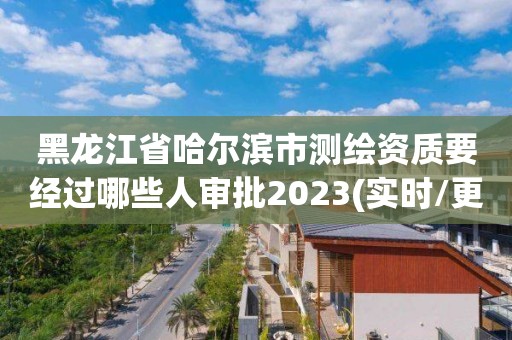 黑龍江省哈爾濱市測繪資質要經過哪些人審批2023(實時/更新中)