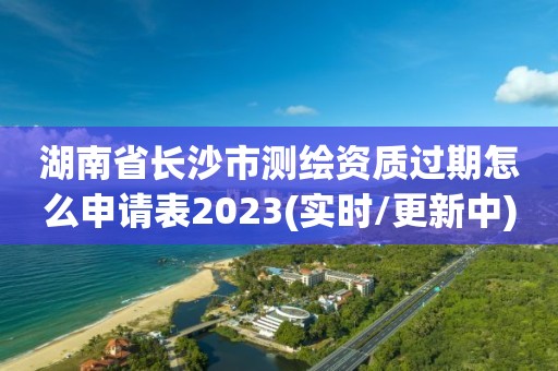 湖南省長沙市測繪資質過期怎么申請表2023(實時/更新中)