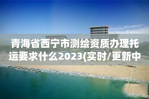 青海省西寧市測繪資質辦理托運要求什么2023(實時/更新中)