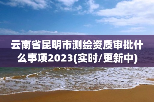 云南省昆明市測繪資質審批什么事項2023(實時/更新中)