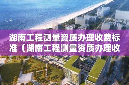 湖南工程測量資質辦理收費標準（湖南工程測量資質辦理收費標準是多少）