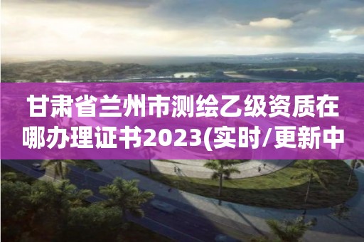 甘肅省蘭州市測(cè)繪乙級(jí)資質(zhì)在哪辦理證書(shū)2023(實(shí)時(shí)/更新中)