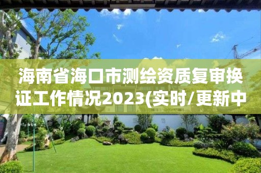 海南省海口市測繪資質復審換證工作情況2023(實時/更新中)