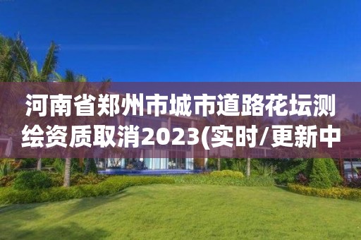 河南省鄭州市城市道路花壇測繪資質取消2023(實時/更新中)