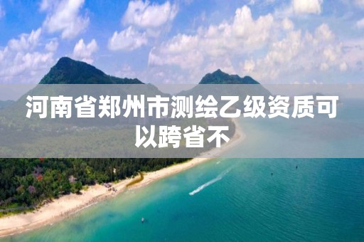 河南省鄭州市測繪乙級資質(zhì)可以跨省不