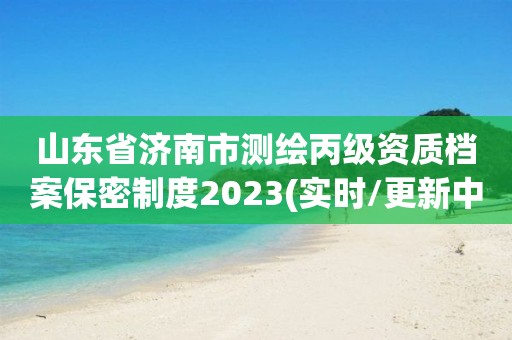 山東省濟(jì)南市測(cè)繪丙級(jí)資質(zhì)檔案保密制度2023(實(shí)時(shí)/更新中)