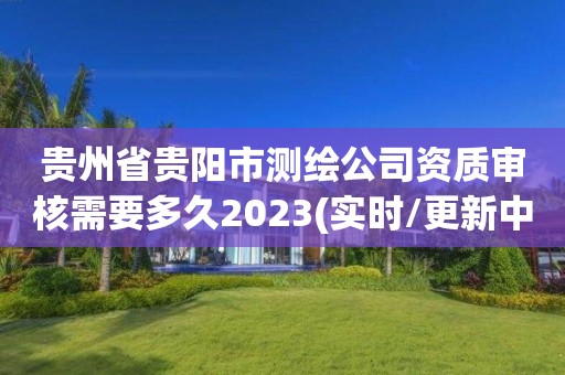 貴州省貴陽市測繪公司資質審核需要多久2023(實時/更新中)