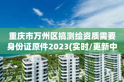 重慶市萬州區搞測繪資質需要身份證原件2023(實時/更新中)