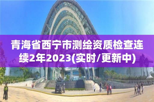 青海省西寧市測(cè)繪資質(zhì)檢查連續(xù)2年2023(實(shí)時(shí)/更新中)