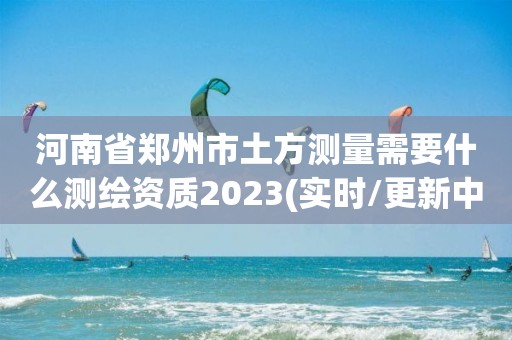 河南省鄭州市土方測(cè)量需要什么測(cè)繪資質(zhì)2023(實(shí)時(shí)/更新中)