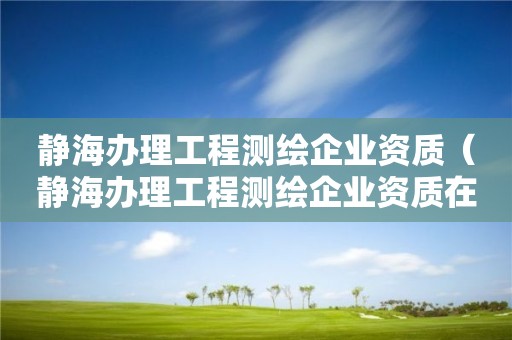 靜海辦理工程測繪企業資質（靜海辦理工程測繪企業資質在哪里）