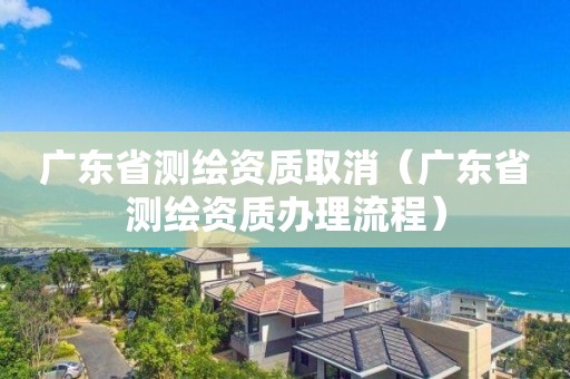 廣東省測繪資質取消（廣東省測繪資質辦理流程）