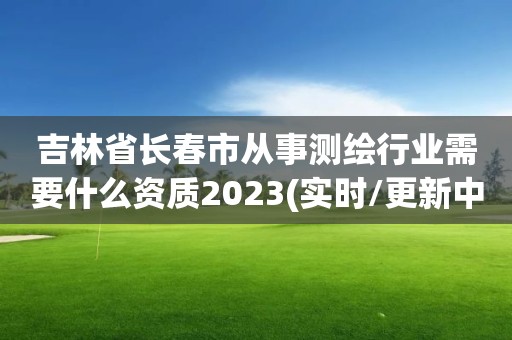 吉林省長春市從事測繪行業(yè)需要什么資質(zhì)2023(實時/更新中)