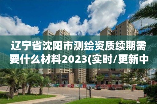 遼寧省沈陽市測繪資質續期需要什么材料2023(實時/更新中)