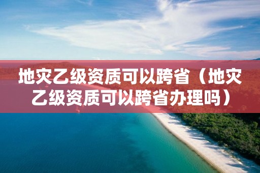 地災(zāi)乙級資質(zhì)可以跨省（地災(zāi)乙級資質(zhì)可以跨省辦理嗎）