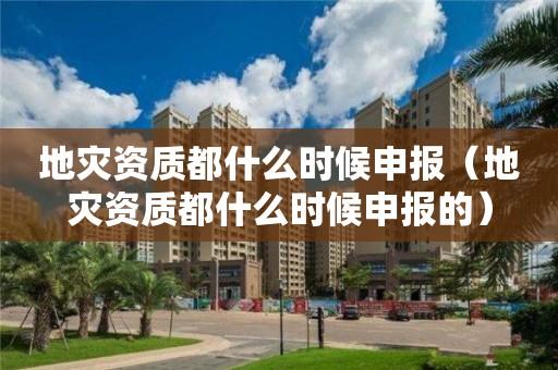 地災資質都什么時候申報（地災資質都什么時候申報的）