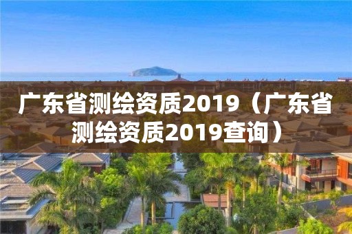 廣東省測繪資質(zhì)2019（廣東省測繪資質(zhì)2019查詢）