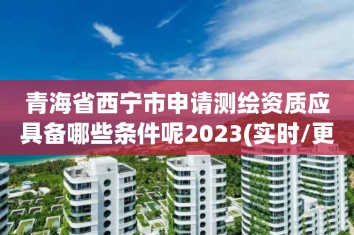 青海省西寧市申請測繪資質應具備哪些條件呢2023(實時/更新中)