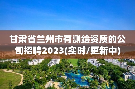 甘肅省蘭州市有測繪資質的公司招聘2023(實時/更新中)