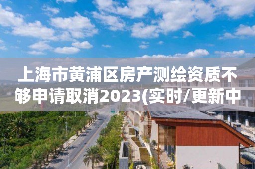 上海市黃浦區(qū)房產測繪資質不夠申請取消2023(實時/更新中)