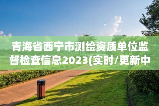 青海省西寧市測繪資質(zhì)單位監(jiān)督檢查信息2023(實(shí)時/更新中)