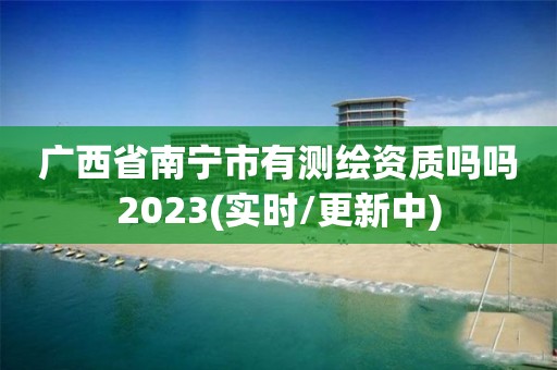 廣西省南寧市有測繪資質(zhì)嗎嗎2023(實時/更新中)