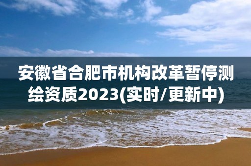 安徽省合肥市機構改革暫停測繪資質2023(實時/更新中)