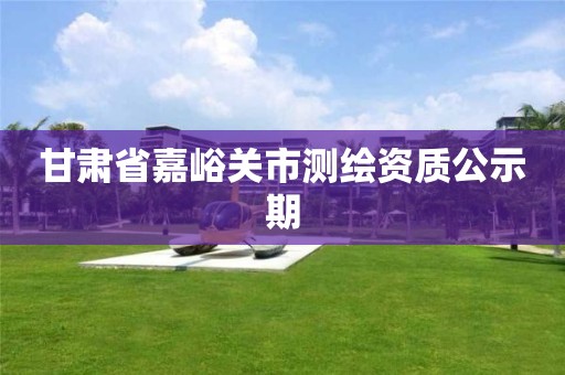 甘肅省嘉峪關(guān)市測繪資質(zhì)公示期