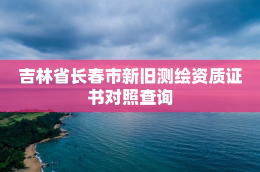 吉林省長春市新舊測繪資質證書對照查詢