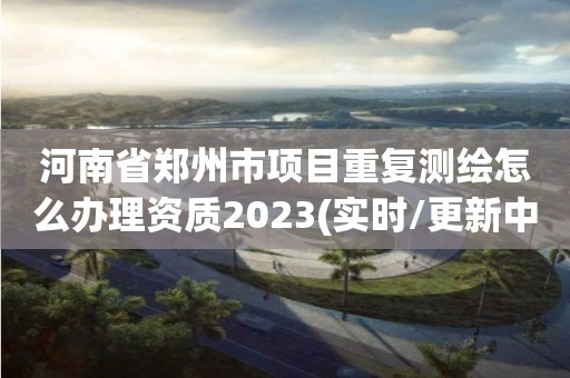 河南省鄭州市項目重復測繪怎么辦理資質2023(實時/更新中)