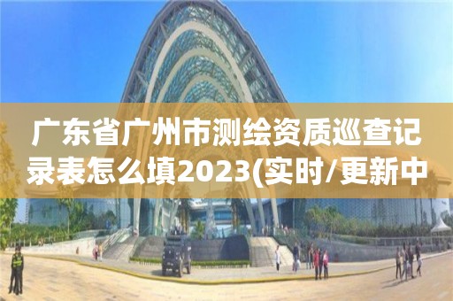 廣東省廣州市測繪資質巡查記錄表怎么填2023(實時/更新中)