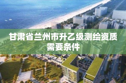 甘肅省蘭州市升乙級測繪資質需要條件