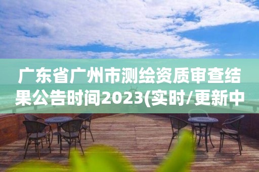 廣東省廣州市測繪資質審查結果公告時間2023(實時/更新中)