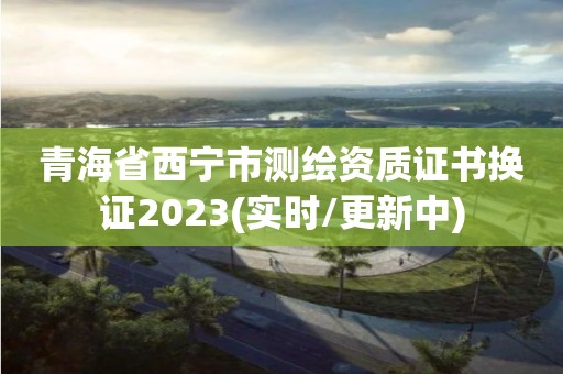 青海省西寧市測繪資質證書換證2023(實時/更新中)