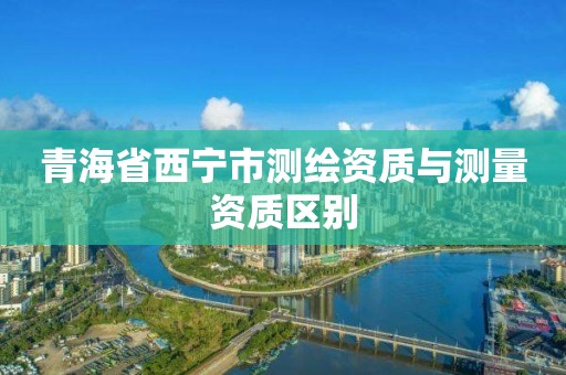 青海省西寧市測(cè)繪資質(zhì)與測(cè)量資質(zhì)區(qū)別