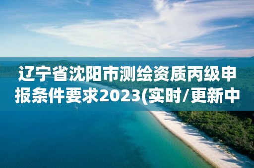 遼寧省沈陽市測繪資質(zhì)丙級申報條件要求2023(實時/更新中)