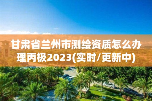 甘肅省蘭州市測繪資質怎么辦理丙極2023(實時/更新中)