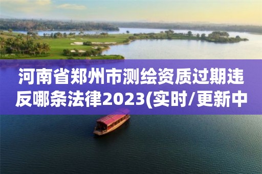 河南省鄭州市測繪資質過期違反哪條法律2023(實時/更新中)