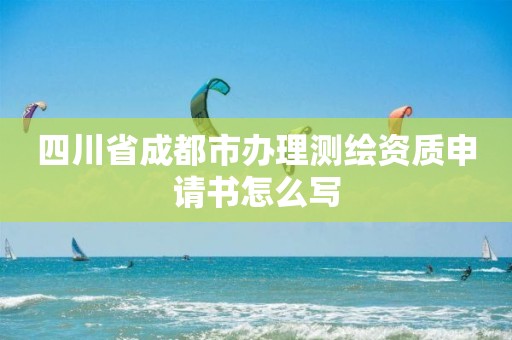 四川省成都市辦理測繪資質(zhì)申請書怎么寫