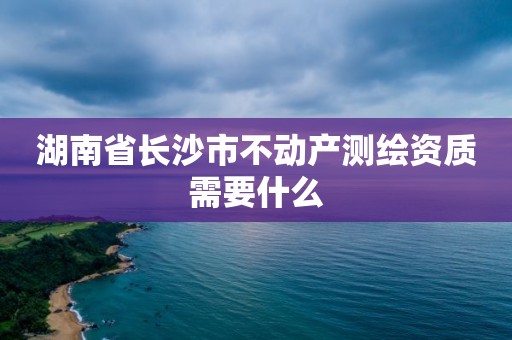 湖南省長沙市不動產(chǎn)測繪資質(zhì)需要什么