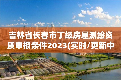 吉林省長春市丁級房屋測繪資質申報條件2023(實時/更新中)